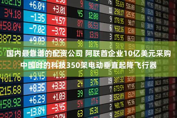 国内最靠谱的配资公司 阿联酋企业10亿美元采购中国时的科技350架电动垂直起降飞行器