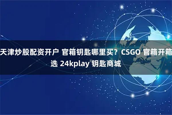 天津炒股配资开户 官箱钥匙哪里买？CSGO 官箱开箱选 24kplay 钥匙商城