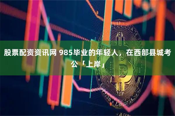 股票配资资讯网 985毕业的年轻人，在西部县城考公「上岸」