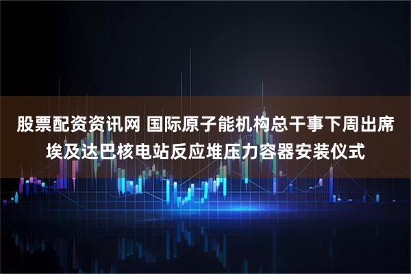 股票配资资讯网 国际原子能机构总干事下周出席埃及达巴核电站反应堆压力容器安装仪式