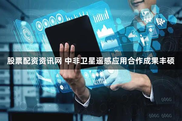 股票配资资讯网 中非卫星遥感应用合作成果丰硕