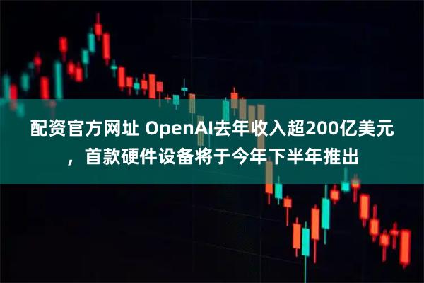 配资官方网址 OpenAI去年收入超200亿美元，首款硬件设备将于今年下半年推出