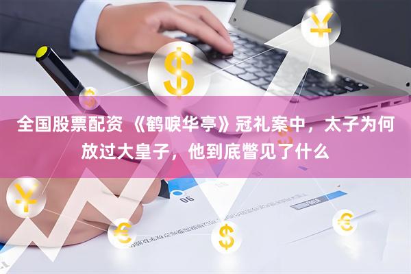 全国股票配资 《鹤唳华亭》冠礼案中，太子为何放过大皇子，他到底瞥见了什么