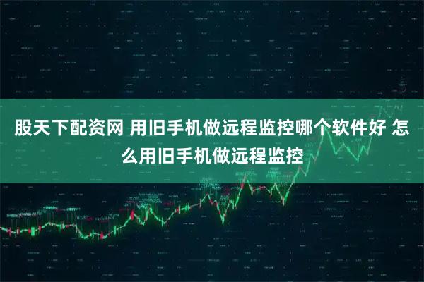股天下配资网 用旧手机做远程监控哪个软件好 怎么用旧手机做远程监控