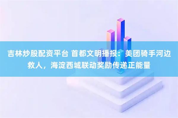 吉林炒股配资平台 首都文明播报：美团骑手河边救人，海淀西城联动奖励传递正能量