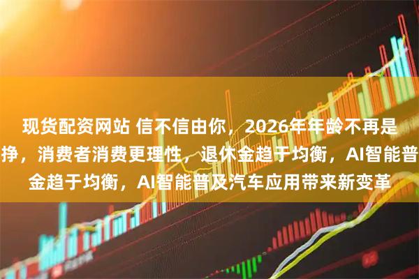 现货配资网站 信不信由你，2026年年龄不再是免罪金牌，钱越来越难挣，消费者消费更理性，退休金趋于均衡，AI智能普及汽车应用带来新变革