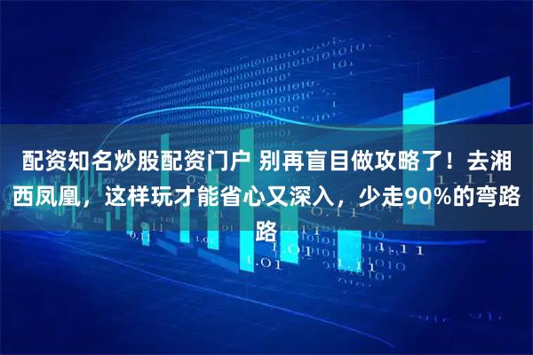 配资知名炒股配资门户 别再盲目做攻略了!去湘西凤凰,这样玩才能省心又深入,少走90%的弯路