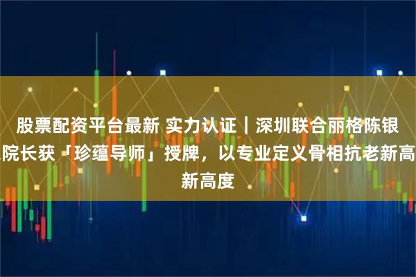 股票配资平台最新 实力认证｜深圳联合丽格陈银东院长获「珍蕴导师」授牌，以专业定义骨相抗老新高度