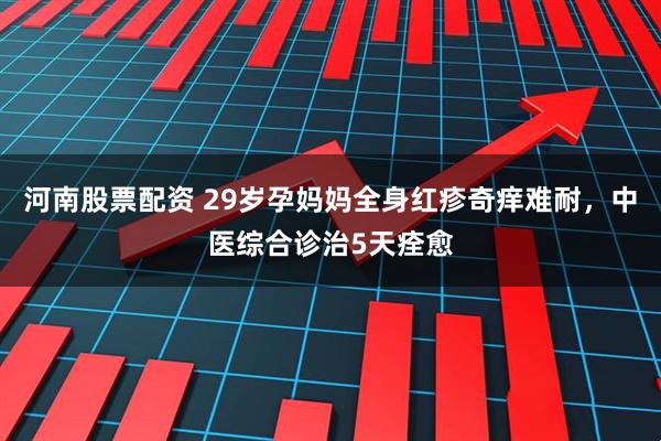 河南股票配资 29岁孕妈妈全身红疹奇痒难耐，中医综合诊治5天痊愈