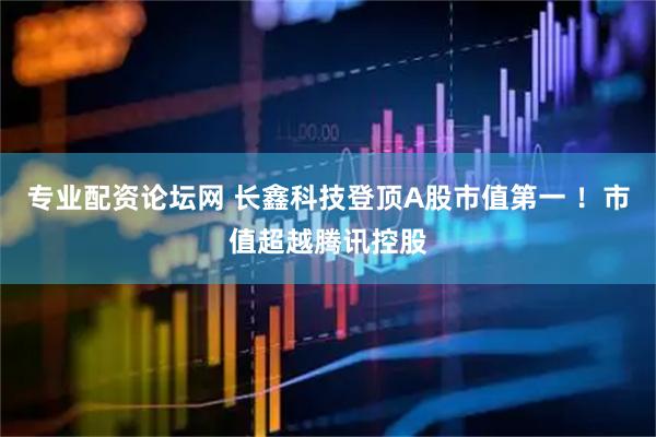 专业配资论坛网 长鑫科技登顶A股市值第一 !市值超越腾讯控股