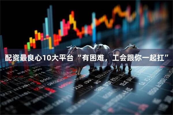 配资最良心10大平台 “有困难,工会跟你一起扛”