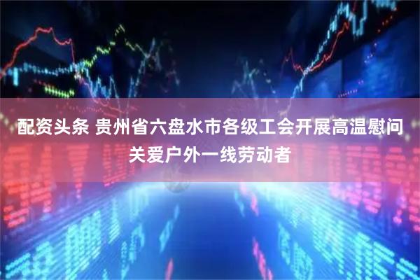 配资头条 贵州省六盘水市各级工会开展高温慰问关爱户外一线劳动者