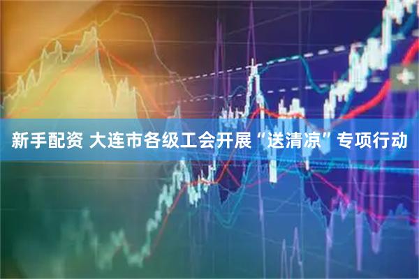 新手配资 大连市各级工会开展“送清凉”专项行动