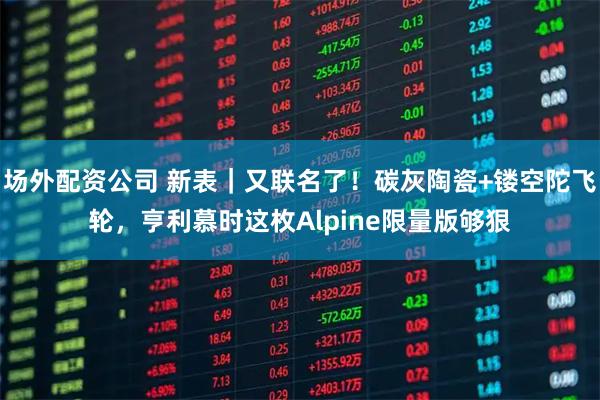 场外配资公司 新表｜又联名了！碳灰陶瓷+镂空陀飞轮，亨利慕时这枚Alpine限量版够狠