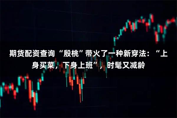 期货配资查询 “殷桃”带火了一种新穿法：“上身买菜，下身上班”，时髦又减龄