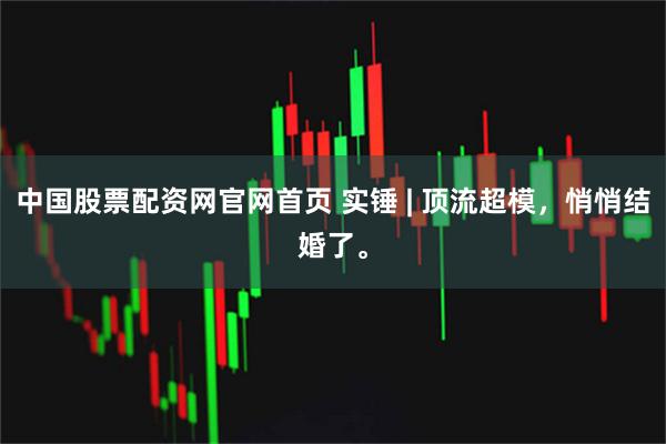 中国股票配资网官网首页 实锤 | 顶流超模，悄悄结婚了。